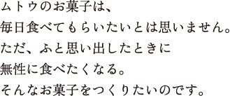 ムトウのお菓子は、毎日食べてもらいたいとは思いません。ただ、ふと思い出したときに無性に食べたくなる。そんなお菓子をつくりたいのです。